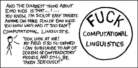 The author begins his thoughtful analysis of the field of computational linguistics with a diatribe aimed at “emo kids”. The term “emo” is short for “emotional” but stands for a genre of music associated with moody teenagers wearing skinny-legged jeans and hoodies from American Apparel. Acknowledging that emo kids are easily ridiculed from the lofty heights of young adulthood, the author focuses his attention instead on a group that has escaped censure, despite riching deserving it - namely, computational linguists.
Computational linguistics is artfully contrasted with a real scientific field where practitioners do not endorse competing models, such as physics. Physicists do not subscribe to competing models and are in uniform agreement concerning a theory that unifies their models of the fundamental forces of nature: gravity, the strong nuclear force, the weak nuclear force, and the electromagnetic force. The theoretical unity of a mature science is celebrated in books such as The End of Physics.
The author conveniently summarizes his insightful analysis of the field of computational linguistics by writing a short bumper sticker slogan and circling it.
The author of the comic understands the comic value of ridiculing minorities and adds the ingenious twist of ridiculing an obscure one.