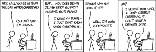 A Jewish physicist claims to not know when Christmas is because he does not “observe” that holiday. What’s happening here is a reference to an observer effect, specifically one pertaining to quantum mechanics, which states that if the outcome of an event has not been observed it exists in a state of being in all possible states at once.
It is essentially the same joke as we previously explained, here: a physicist is acting in a humorous manner because of a physics-based homographic pun.