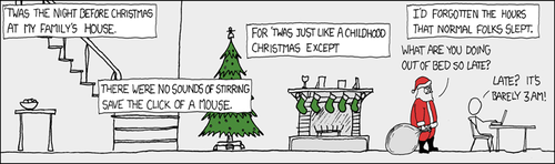 In this Christmas-edition XKCD, the Author adapts the classic Clement Clarke Moore Poem, “A Visit from St. Nicholas” to reflect upon the common sleep patterns of college students. Many a student coming home from college and used to an extremely late (or perhaps more accurately: early) sleep schedule. This sleep schedule is much lauded by people who learned everything they know about the the so-called “hacker culture” from Eric Raymond essays and the movie “Hackers”.
The strip culminates in a terse exchange between Santa Clause, who is admonishing the man for being up so late. A snappy comeback which firmly states the disconnect between a child’s sleep schedule and an adults serves as a punchline to this unusual long-frame format strip.
Your Curator understands that this strip in particular may be difficult to grasp, as it lacks a traditional comic structure. It is important to remember that for a certain segment of the XKCD target audience, recognition of a phenomena is itself a form of humor, as the sensation of having peers can be a rare and often short-lived sensation for many of those steeped in “hacker culture.” This sensation, coupled with the timing of the strip (released Dec. 24th) can fill the role of the traditional punchline.