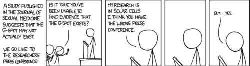 During a press-conference, a scientist is asked if his research has proven the non-existence of the “g-spot”, a well-known erogenous zone in the vagina (this is one of the first sexual terms most children learn and joke about). In a humorous twist, the researcher explains that he works in the field of solar cells, and not sexual medicine. In an even more humorous twist, he then pauses and shamefully admits that he himself has yet to find the g-spot.   It’s funny because he isn’t good at giving women orgasms. This also makes the comic more relatable to its audience.