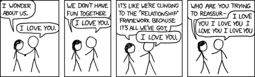 A heterosexual couple is talking as they walk hand-in-hand on the state of their relationship. While the female continues to ask questions suggesting she feels their relationship has stagnated and is now decaying, the male simply repeats “I love you” as a reply to every statement. In the final panel, he begins to drown out her concerns by saying “I love you” over and over again.
This comic is most likely dark humor reflecting on a persistent theme in XKCD: insecurity of men within classic heterosexual relationships, particularly from the perspective of a woman seeming to “require more” than the man knows how or is prepared to give.