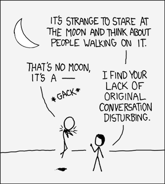 A man and woman stare in contemplation at a quarter moon and the woman makes a remark about the incomprehensibility of humanity’s most notable extraplanetary achievement: sending a manned mission to the moon. The male, in an irreverent gesture, attempts to make a “geek recognition joke” in which a non-sequitur line from a movie in pop culture (In this case, Obi Wan Kenobi’s (Alec Guiness) line from Star Wars Ep IV, “A New Hope”) is recited by rote. However, he is cut off by the female who counters this attempt at a humorous non-sequitur with her paraphrase from the same movie, this time emulating Darth Vader’s heavy-handed style of command. Comically, she seems even to be able to perform the “Force Choke” that was iconic to the character Darth Vader’s mystical repertoire, lifting and choking the subject with a paranormal grip and a menacing finger gesture.
This comic attempts to “double down” by interrupting a “geek recognition joke” with a more forceful “geek recognition joke”, including physical comedy and comic male-directed female violence. The Author may be attempting to compensate for the internet community’s general feeling that “geek recognition jokes” are passé by adding the additional twist of denigrating the practice while simultaneously demonstrating that the rebuker has superior ability at it.
Your Curator realizes this may be a difficult concept to understand, as it attempts to execute ironically on a normally unfashionable concept. To further elucidate the joke, your Curator has prepared some alternative dialogue formulations pulled from the same movie. Familiarity with the movie Star Wars is assumed. They follow a pattern concordant with (in order) the common XKCD themes of “irony”, “atheism”, and “self-reference”.
Woman: It’s strange to state at the moon and think that people flew to it. How is that possible? Man: I dunno. Maybe they “flew casu – *gack*”. Woman: I find your lack of original conversation disturbing.
Woman: How can you look at the moon and its perfect alignment with the Earth and not believe in an Almighty Creator? Man: Never. I’ll never turn to the Dark Side. You’ve failed, your high – *gack* Woman: I find your lack of faith disturbing.
Woman: So you’re saying you just write about things geek recognize, using stick figures and graphs and junk, and that works? Man: She may not look like much, but she’s got it where it counts, kid. I’ve made a lot of special modifica – *gack* Woman: I find your constant reliance on recognition jokes to be disturbing.
CURATOR’S NOTE: Observe the female character in the dominant and socially normalized position. In an unusual twist, she also has the ability to engage in geek culture fluently but evidently prefers not to.