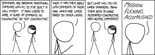 Note: this comic is only relevant to those who spend a majority of their time on social news websites such as reddit.com.

The Author is proposing a new system for detecting and blocking automated form submissions, also known as a captcha. These systems typically test the submitter for human qualities and abilities such as being able to read distorted text or pick an object from a series of images. These tests are easy for humans, but hard for a computer. In the Author’s system, the test is to compose an internet comment that is constructive and positive. The end result of this, the Author hopes, is to force those that create and operate the bots to give them the ability to generate nice, helpful comments. 

The more astute Reader will realize the true meaning of today’s comic: the Author is using his vast influence to encourage smart engineers around the world to create computer software that will talk nicely to him.
