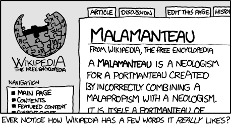 The Author, a well-known fan of Wikipedia, has squeezed yet another joke from its bountiful bosom. This particular joke uses the clever linguistic trick of “word-play” as well as “meta-humor” to derive a new word: malamanteau. Malamanteau is a combination of the words “malapropism” (the substitution of a word for a word with a similar sound) and “portmanteau” (the combination of two words). 
The creation of this new word or “neologism” is particularly humorous as the methods used to create it are the very words used in the process. This is called a meta or “self-referential” joke. 
Note: Finding humor in word-play is an excellent way to feel superior to other people, without needing to think creatively or experience actual emotions.